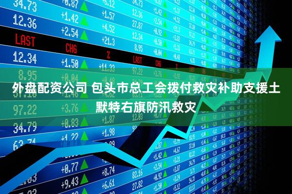 外盘配资公司 包头市总工会拨付救灾补助支援土默特右旗防汛救灾