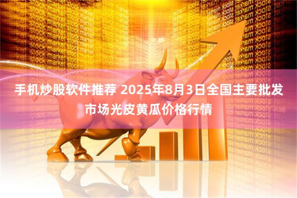 手机炒股软件推荐 2025年8月3日全国主要批发市场光皮黄瓜价格行情