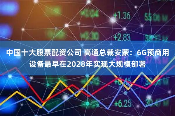 中国十大股票配资公司 高通总裁安蒙：6G预商用设备最早在2028年实现大规模部署