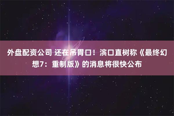 外盘配资公司 还在吊胃口！滨口直树称《最终幻想7：重制版》的消息将很快公布