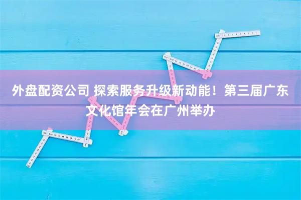 外盘配资公司 探索服务升级新动能！第三届广东文化馆年会在广州举办