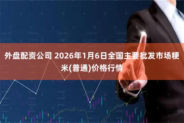 外盘配资公司 2026年1月6日全国主要批发市场粳米(普通)价格行情