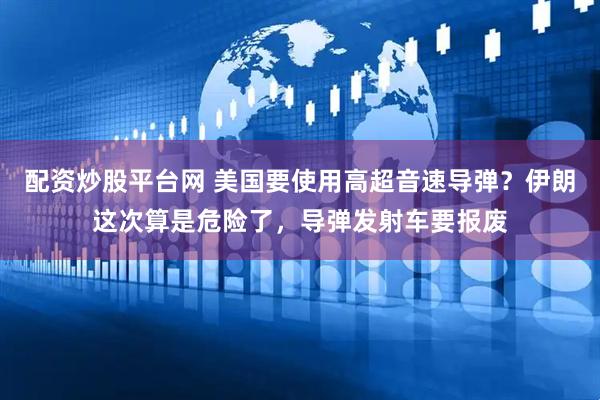 配资炒股平台网 美国要使用高超音速导弹？伊朗这次算是危险了，导弹发射车要报废