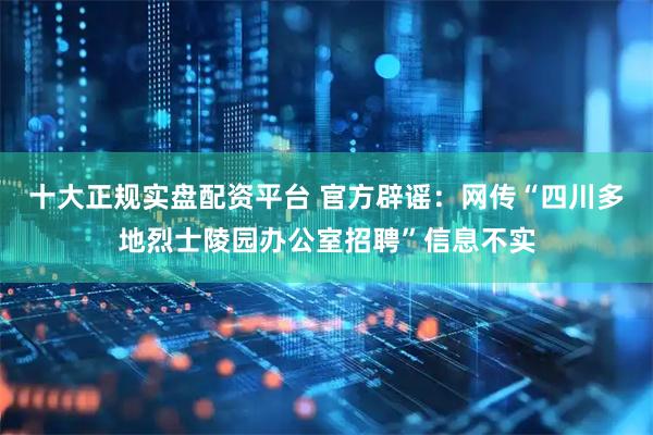 十大正规实盘配资平台 官方辟谣：网传“四川多地烈士陵园办公室招聘”信息不实